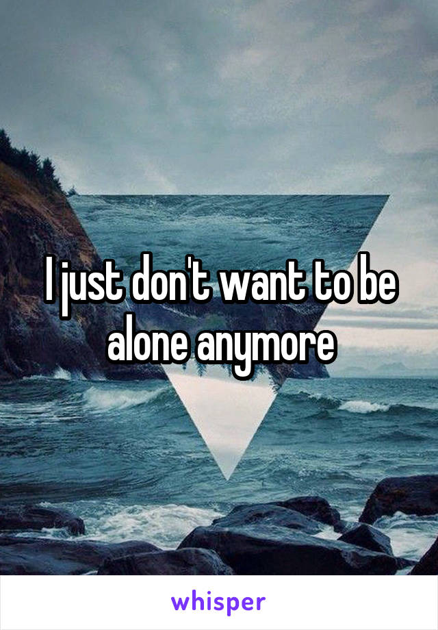 I just don't want to be alone anymore
