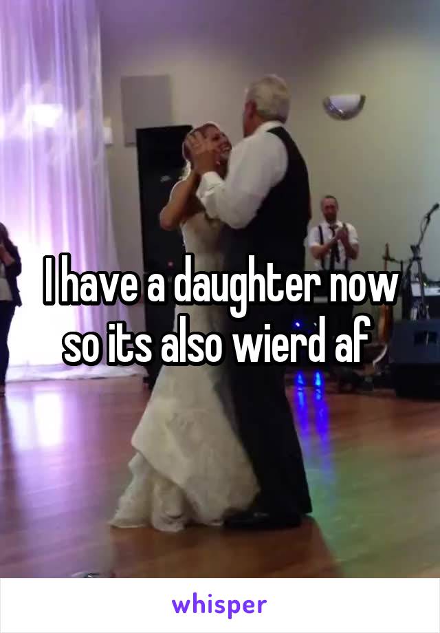 I have a daughter now so its also wierd af 