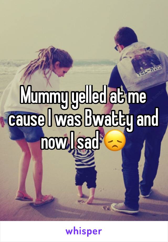 Mummy yelled at me cause I was Bwatty and now I sad ðŸ˜ž
