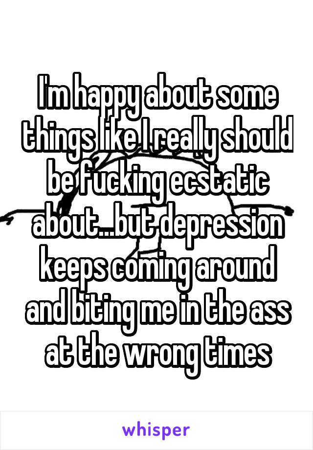 I'm happy about some things like I really should be fucking ecstatic about...but depression keeps coming around and biting me in the ass at the wrong times