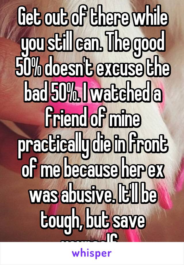 Get out of there while you still can. The good 50% doesn't excuse the bad 50%. I watched a friend of mine practically die in front of me because her ex was abusive. It'll be tough, but save yourself. 