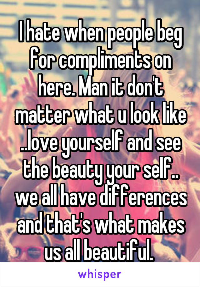 I hate when people beg for compliments on here. Man it don't matter what u look like ..love yourself and see the beauty your self.. we all have differences and that's what makes us all beautiful. 