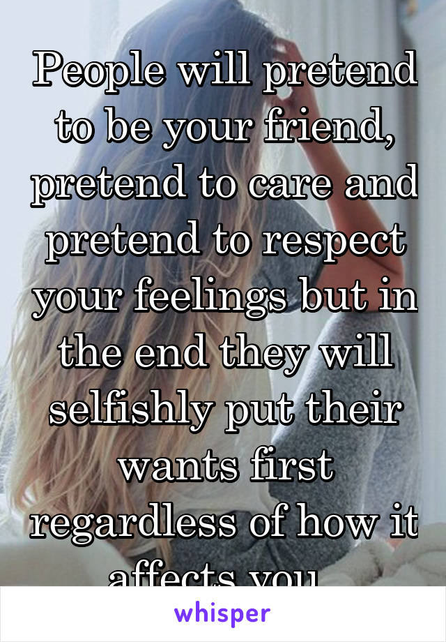 People will pretend to be your friend, pretend to care and pretend to respect your feelings but in the end they will selfishly put their wants first regardless of how it affects you  