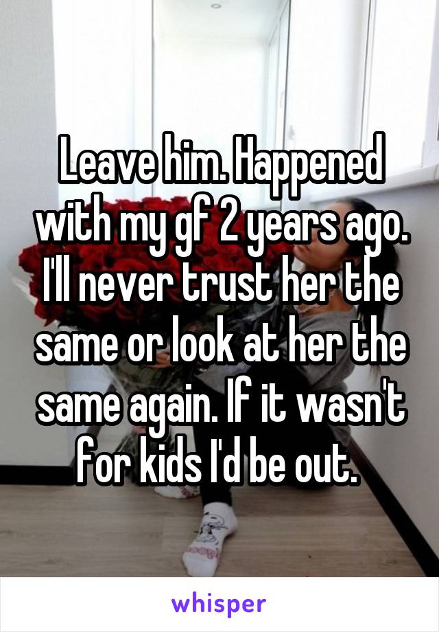 Leave him. Happened with my gf 2 years ago. I'll never trust her the same or look at her the same again. If it wasn't for kids I'd be out. 
