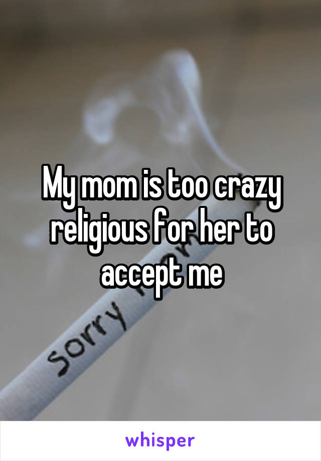 My mom is too crazy religious for her to accept me