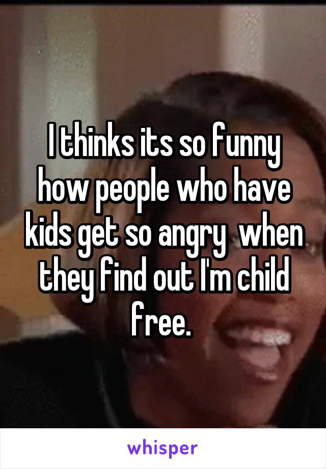 I thinks its so funny how people who have kids get so angry  when they find out I'm child free. 