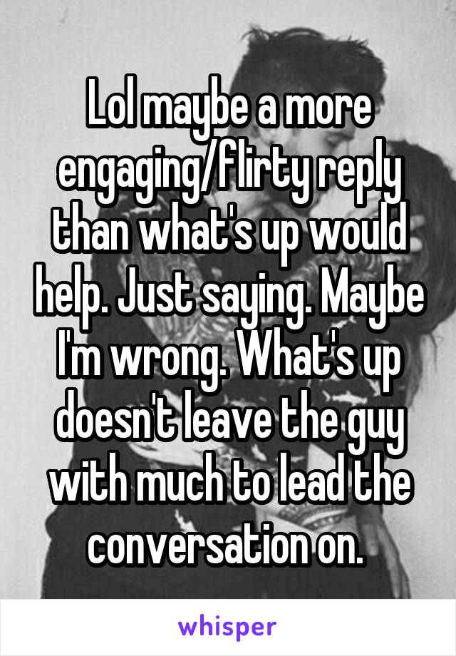 Lol maybe a more engaging/flirty reply than what's up would help. Just saying. Maybe I'm wrong. What's up doesn't leave the guy with much to lead the conversation on. 