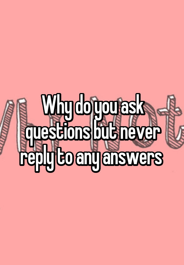 why-do-you-ask-questions-but-never-reply-to-any-answers