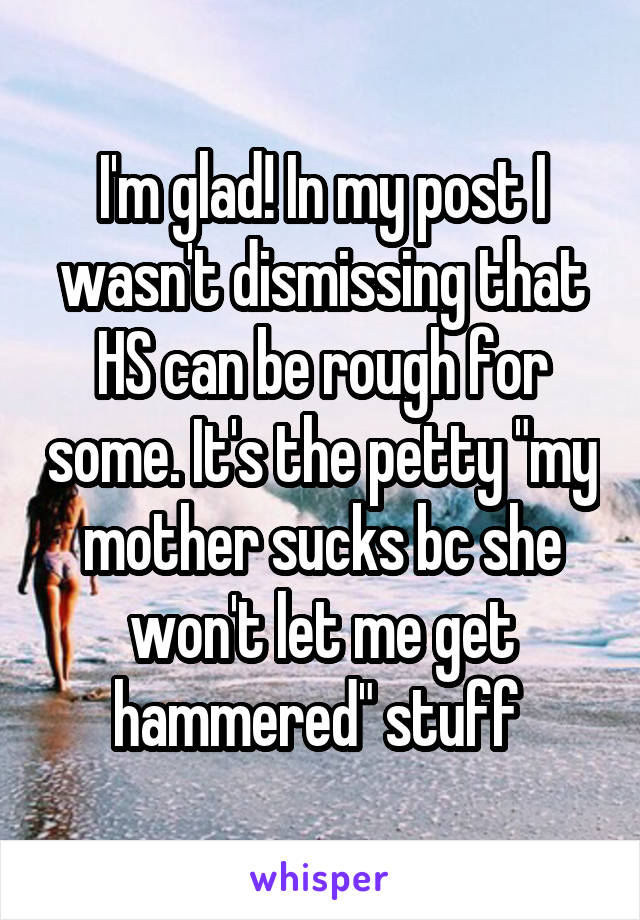 I'm glad! In my post I wasn't dismissing that HS can be rough for some. It's the petty "my mother sucks bc she won't let me get hammered" stuff 