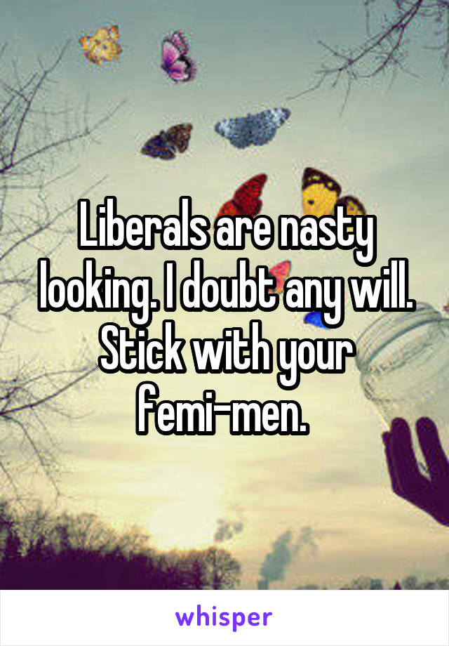 Liberals are nasty looking. I doubt any will. Stick with your femi-men. 