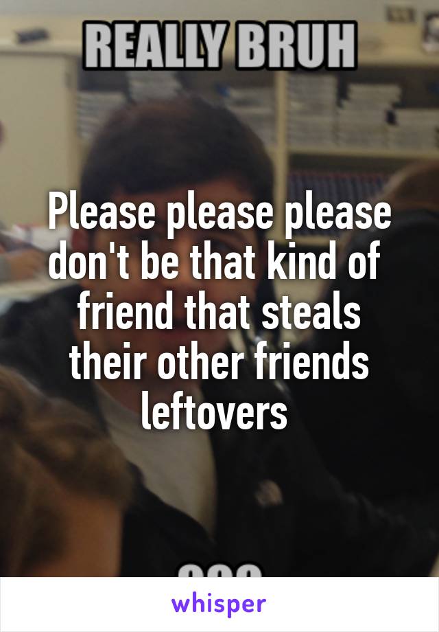 Please please please don't be that kind of 
friend that steals their other friends leftovers 