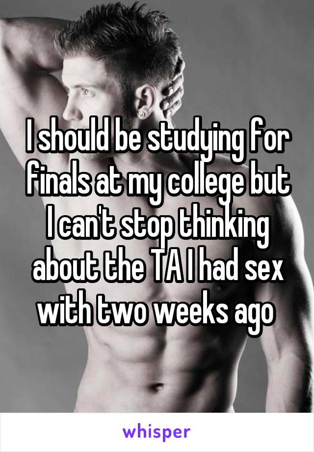 I should be studying for finals at my college but I can't stop thinking about the TA I had sex with two weeks ago 