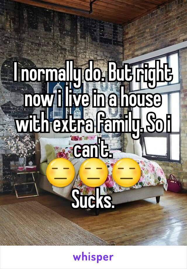 I normally do. But right now i live in a house with extra family. So i can't.
😑😑😑
Sucks.
