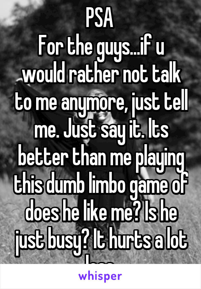 PSA 
For the guys...if u would rather not talk to me anymore, just tell me. Just say it. Its better than me playing this dumb limbo game of does he like me? Is he just busy? It hurts a lot less.
