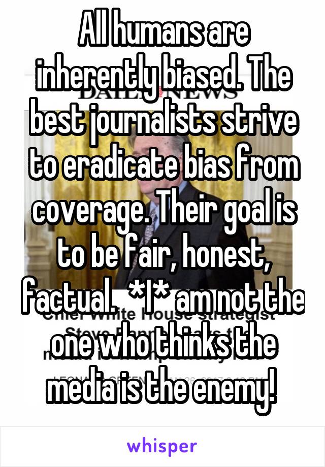 All humans are inherently biased. The best journalists strive to eradicate bias from coverage. Their goal is to be fair, honest, factual.  *I* am not the one who thinks the media is the enemy! 
