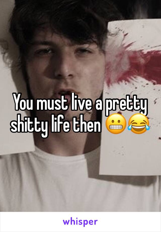 You must live a pretty shitty life then 😬😂