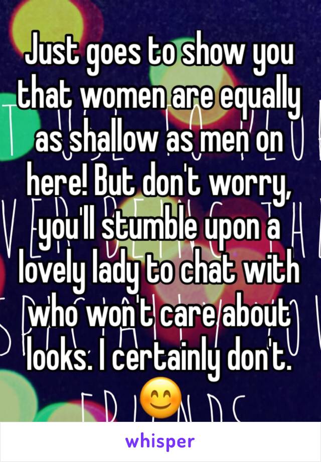 Just goes to show you that women are equally as shallow as men on here! But don't worry, you'll stumble upon a lovely lady to chat with who won't care about looks. I certainly don't. ðŸ˜Š