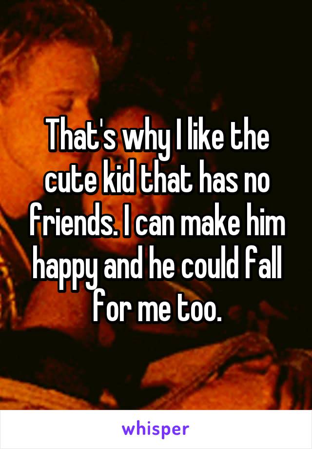That's why I like the cute kid that has no friends. I can make him happy and he could fall for me too.