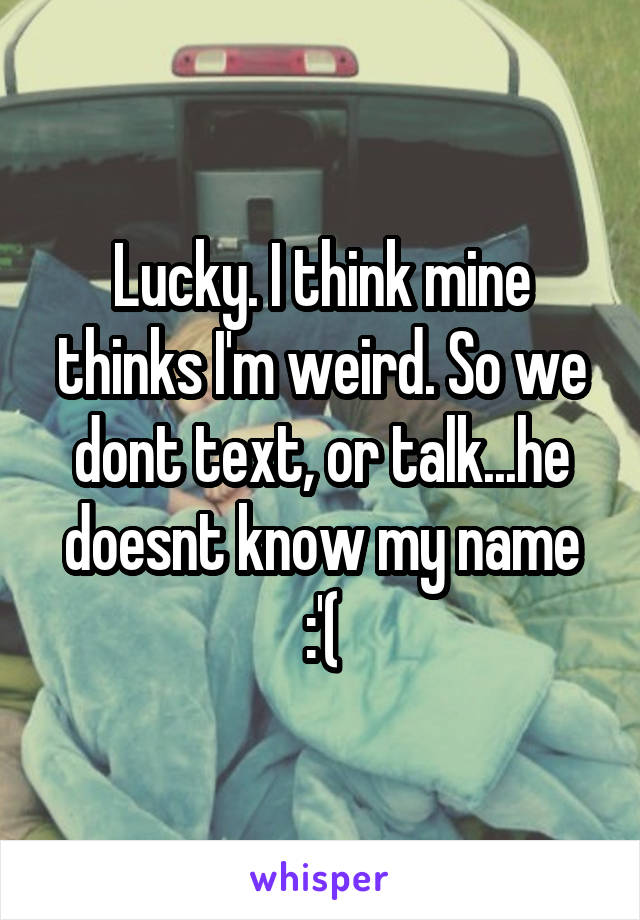 Lucky. I think mine thinks I'm weird. So we dont text, or talk...he doesnt know my name :'(