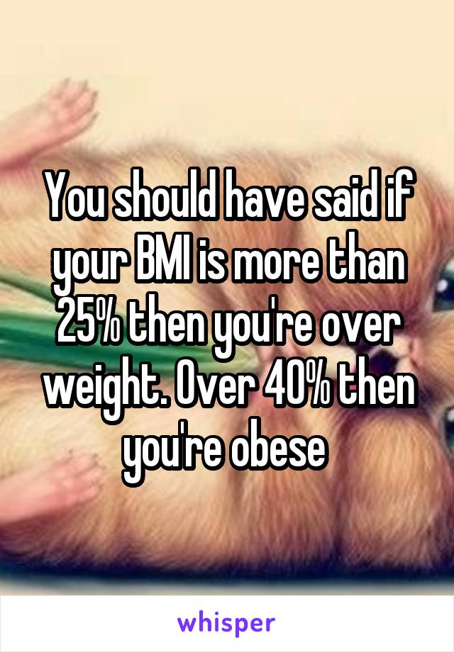 You should have said if your BMI is more than 25% then you're over weight. Over 40% then you're obese 
