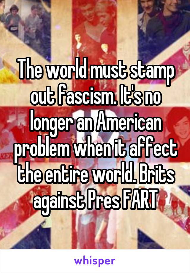 The world must stamp out fascism. It's no longer an American problem when it affect the entire world. Brits against Pres FART