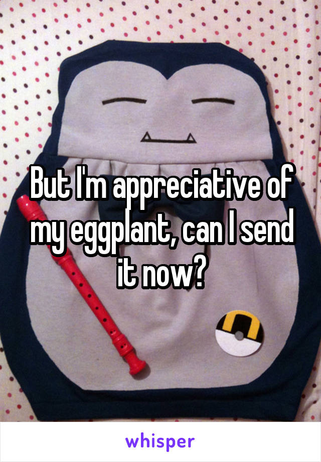 But I'm appreciative of my eggplant, can I send it now?