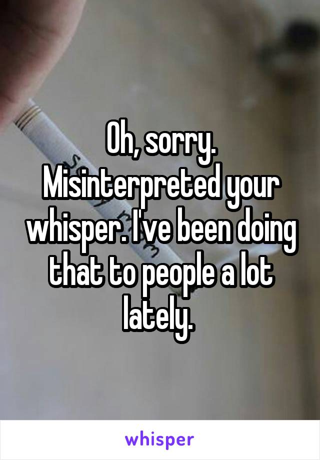 Oh, sorry. Misinterpreted your whisper. I've been doing that to people a lot lately. 