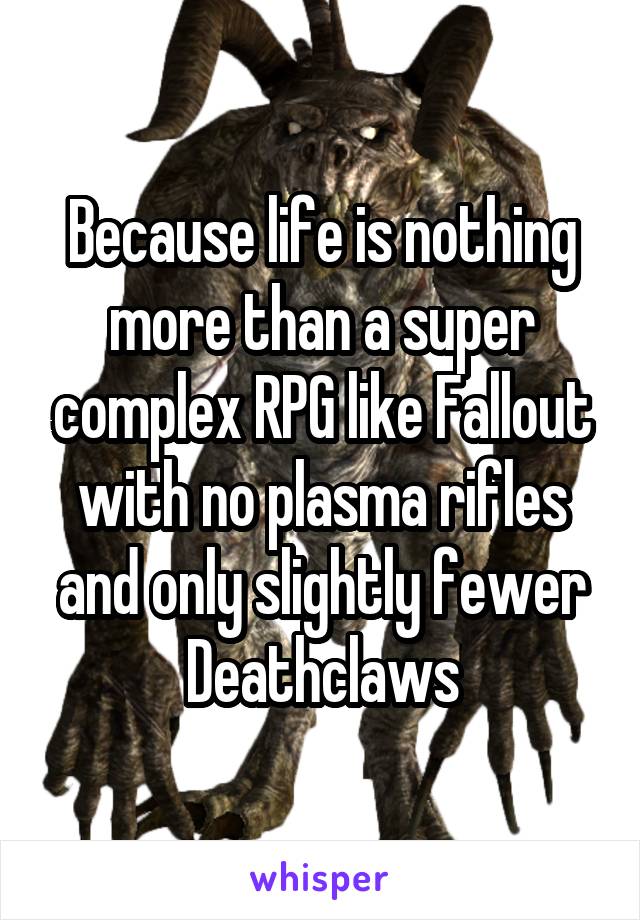 Because life is nothing more than a super complex RPG like Fallout with no plasma rifles and only slightly fewer Deathclaws