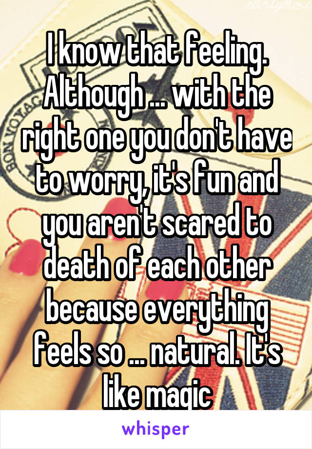 I know that feeling. Although ... with the right one you don't have to worry, it's fun and you aren't scared to death of each other because everything feels so ... natural. It's like magic