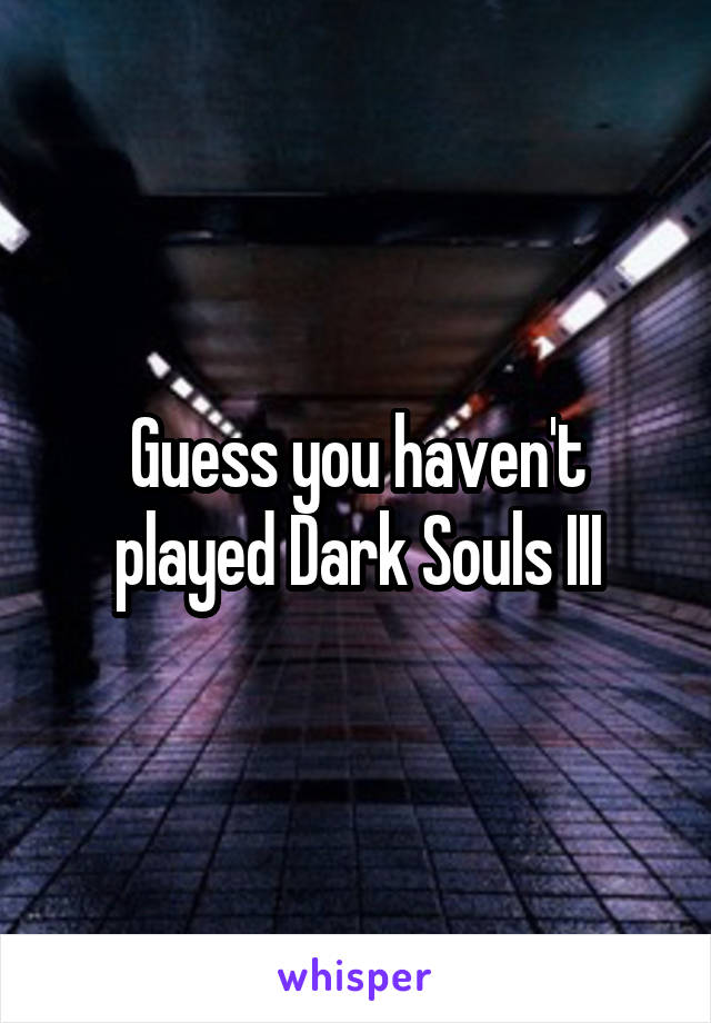 Guess you haven't played Dark Souls III