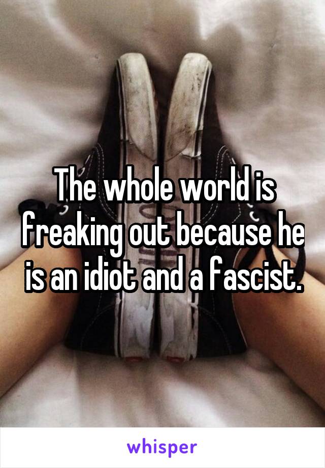 The whole world is freaking out because he is an idiot and a fascist.