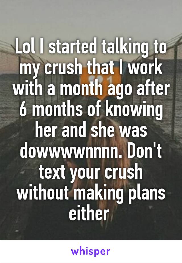 Lol I started talking to my crush that I work with a month ago after 6 months of knowing her and she was dowwwwnnnn. Don't text your crush without making plans either 