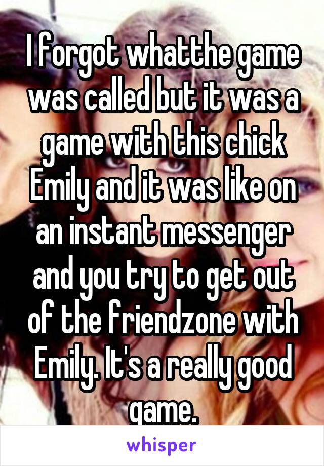 I forgot whatthe game was called but it was a game with this chick Emily and it was like on an instant messenger and you try to get out of the friendzone with Emily. It's a really good game.