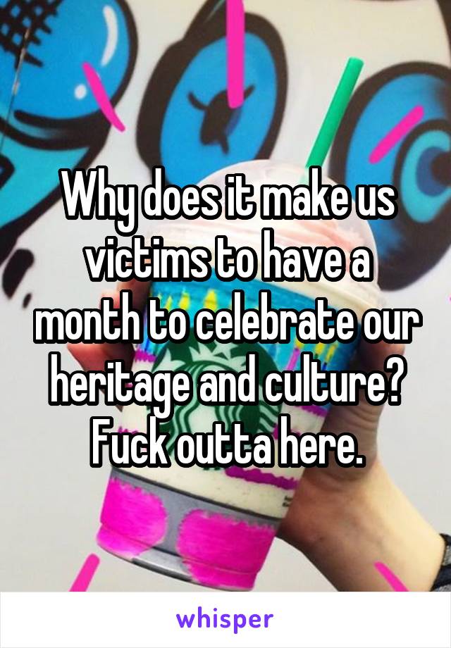 Why does it make us victims to have a month to celebrate our heritage and culture? Fuck outta here.