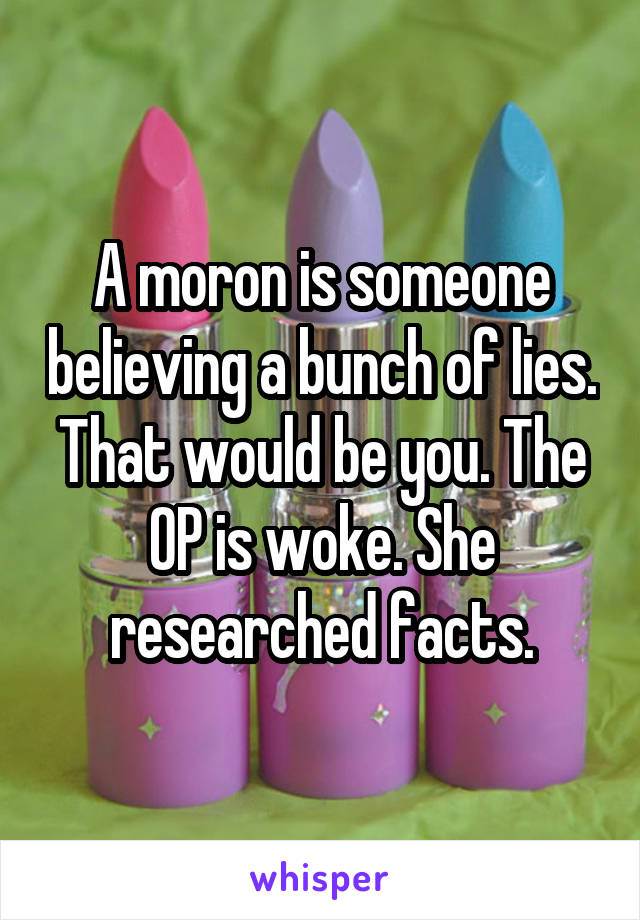 A moron is someone believing a bunch of lies. That would be you. The OP is woke. She researched facts.