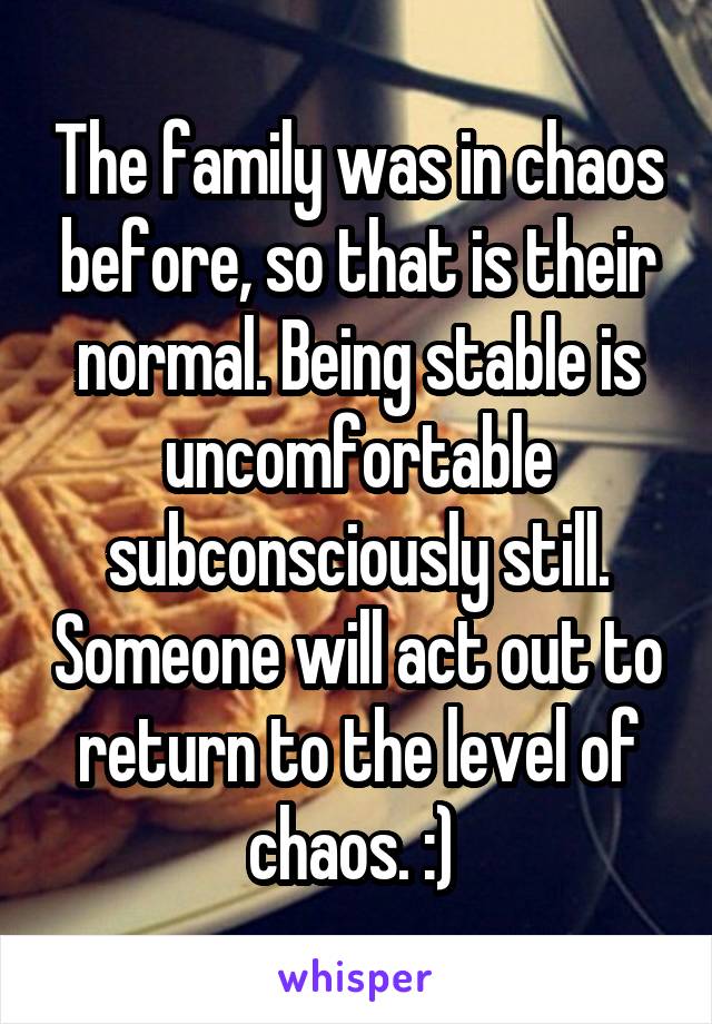 The family was in chaos before, so that is their normal. Being stable is uncomfortable subconsciously still. Someone will act out to return to the level of chaos. :) 