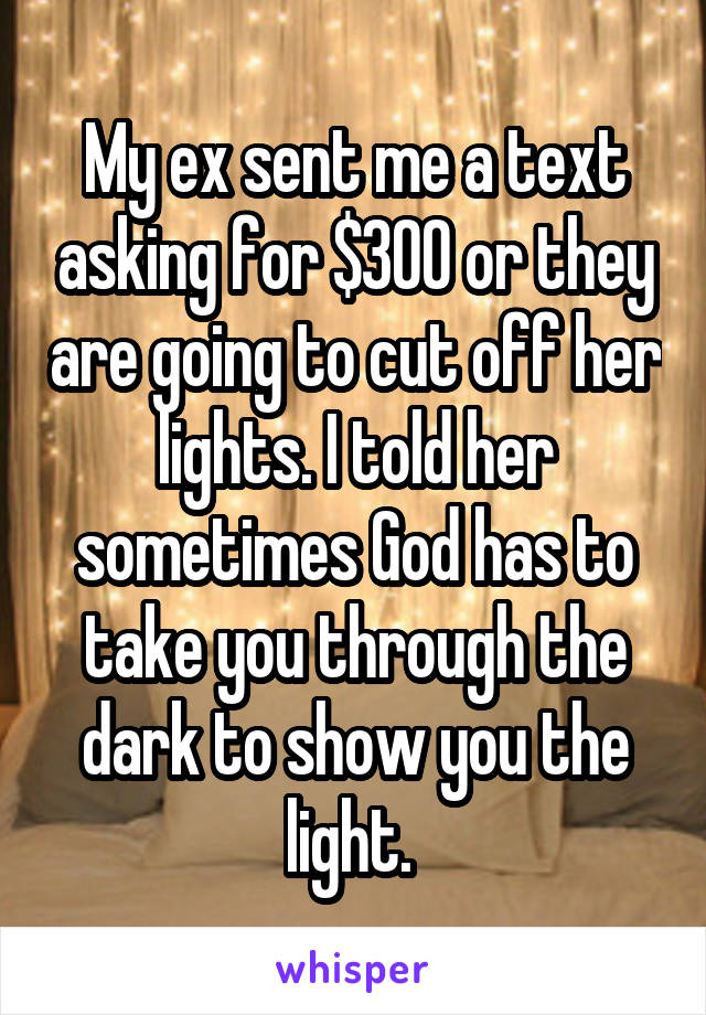 My ex sent me a text asking for $300 or they are going to cut off her lights. I told her sometimes God has to take you through the dark to show you the light. 