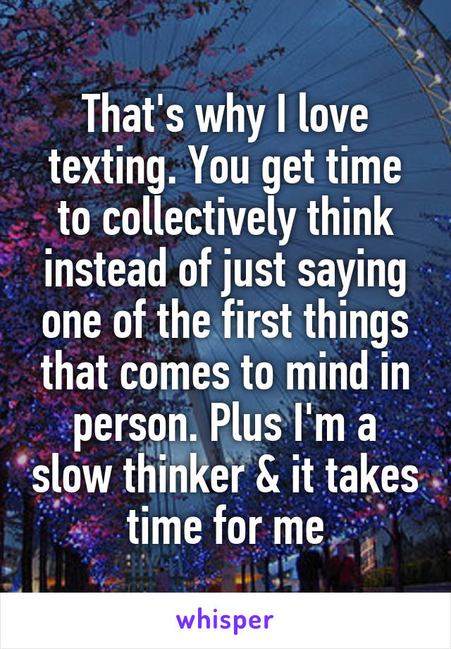 That's why I love texting. You get time to collectively think instead of just saying one of the first things that comes to mind in person. Plus I'm a slow thinker & it takes time for me