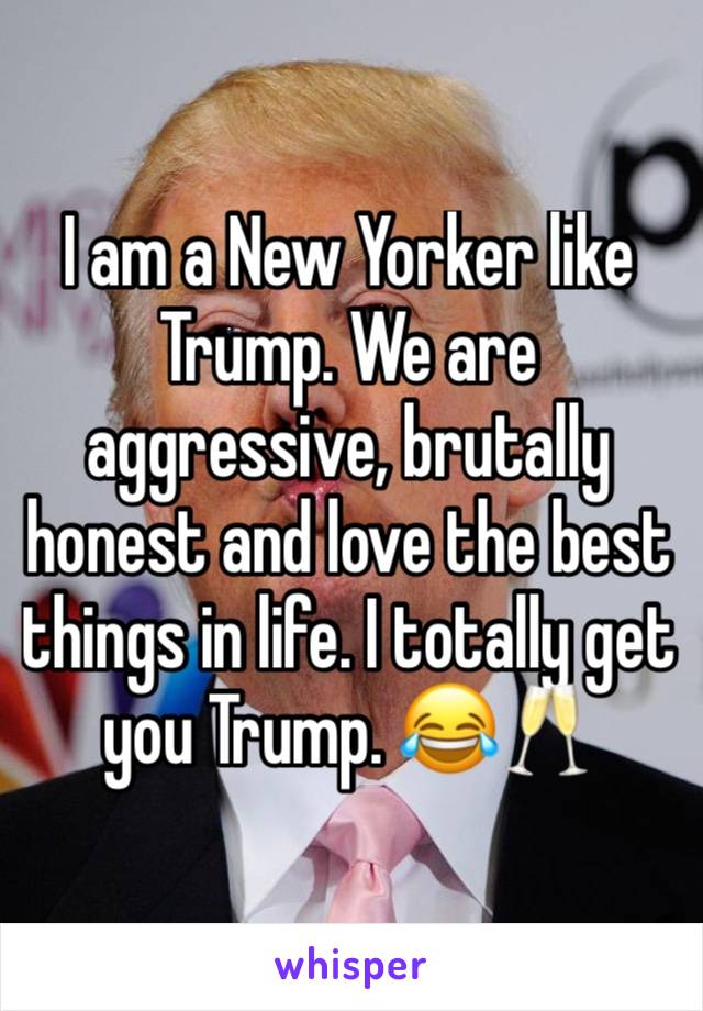 I am a New Yorker like Trump. We are aggressive, brutally honest and love the best things in life. I totally get you Trump. 😂🥂