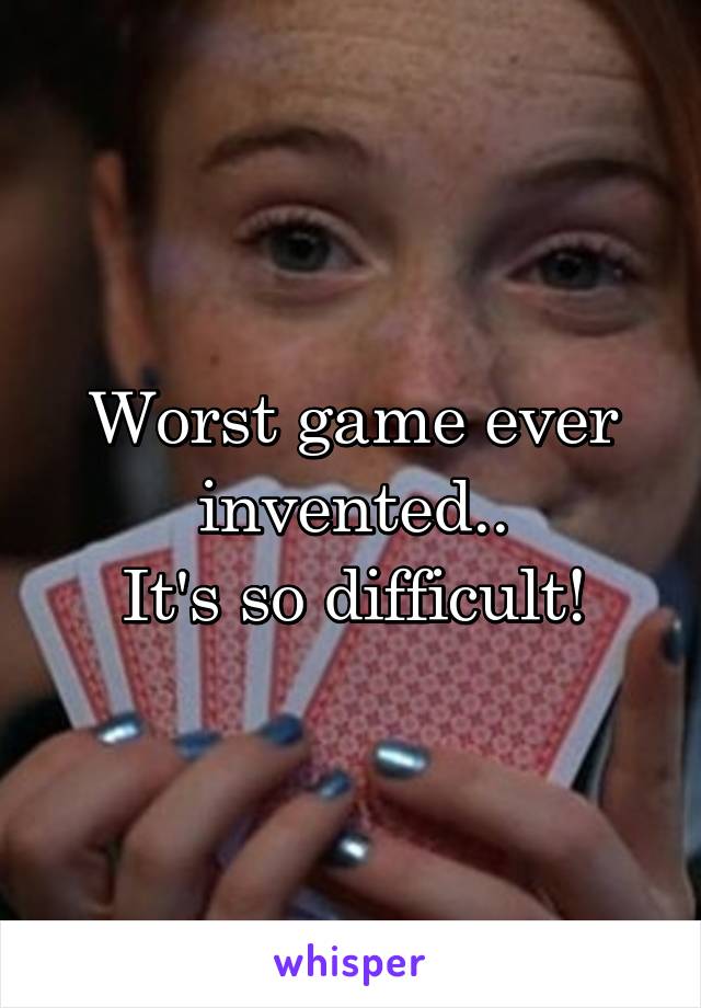 Worst game ever invented..
It's so difficult!