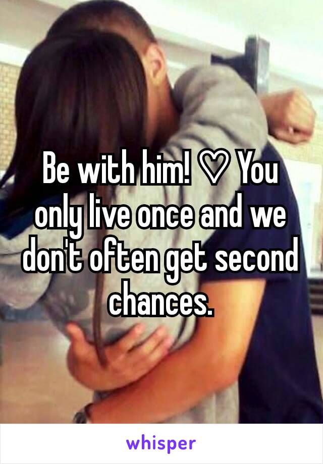 Be with him! ♡ You only live once and we don't often get second chances.
