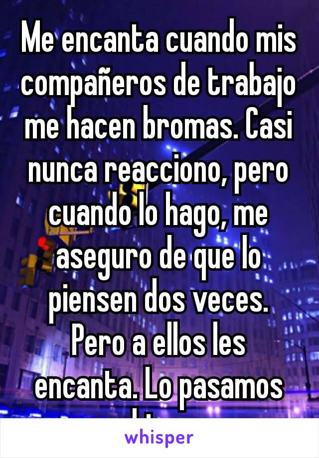 Me encanta cuando mis compañeros de trabajo me hacen bromas. Casi nunca reacciono, pero cuando lo hago, me aseguro de que lo piensen dos veces. Pero a ellos les encanta. Lo pasamos bien.