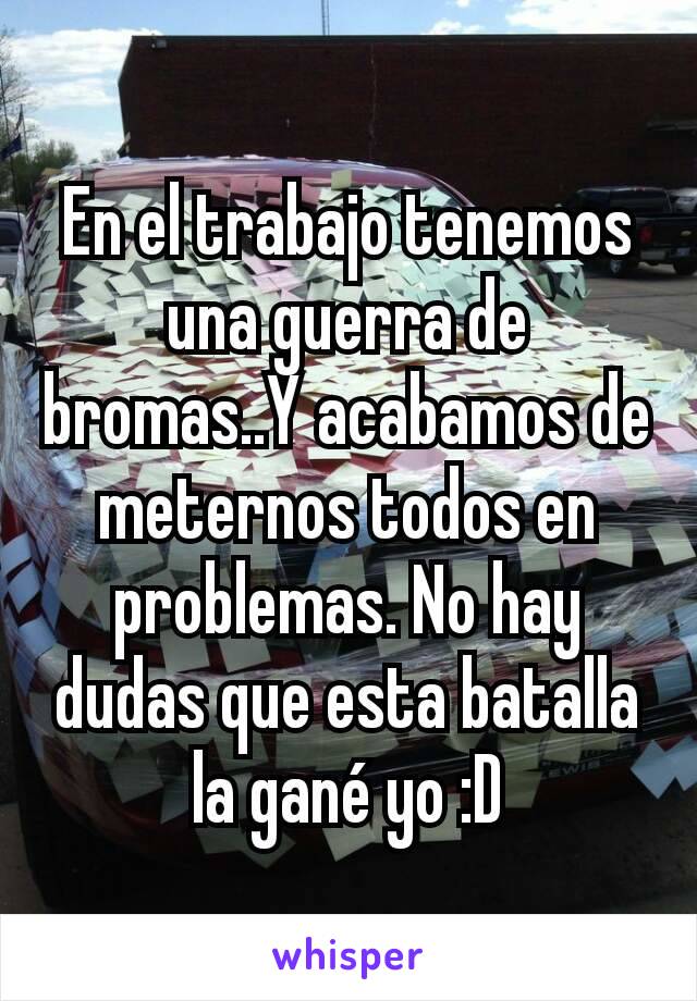 En el trabajo tenemos una guerra de bromas..Y acabamos de meternos todos en problemas. No hay dudas que esta batalla la gané yo :D