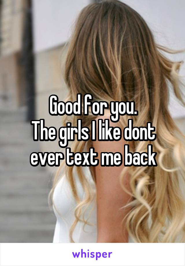 Good for you.
The girls I like dont ever text me back