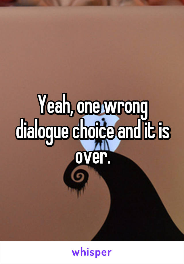 Yeah, one wrong dialogue choice and it is over.