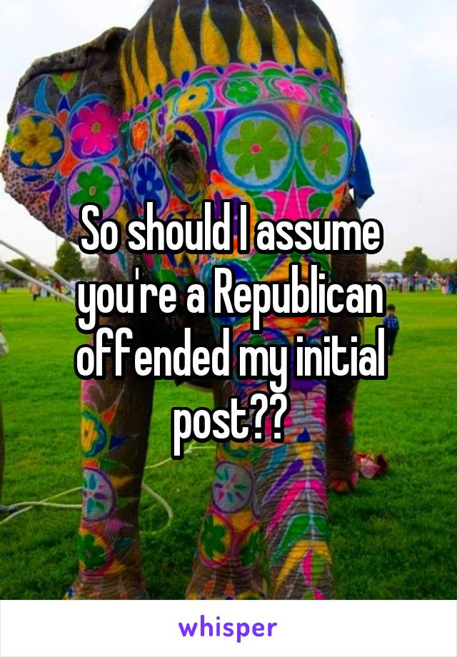 So should I assume you're a Republican offended my initial post??