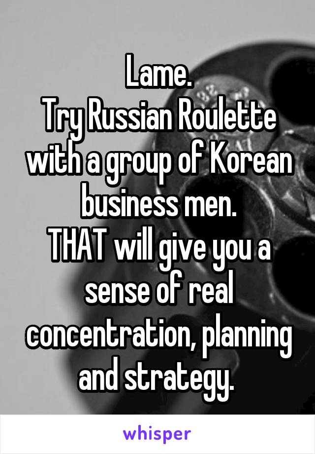 Lame.
Try Russian Roulette with a group of Korean business men.
THAT will give you a sense of real concentration, planning and strategy. 