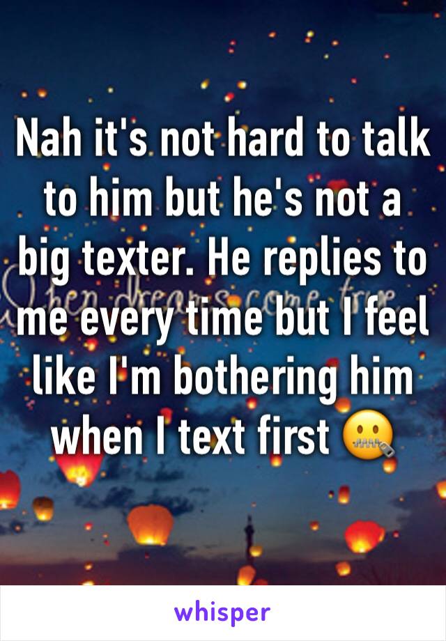 Nah it's not hard to talk to him but he's not a big texter. He replies to me every time but I feel like I'm bothering him when I text first 🤐