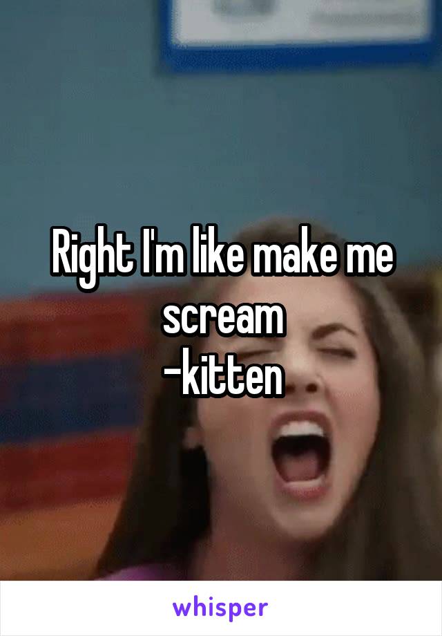 Right I'm like make me scream
-kitten