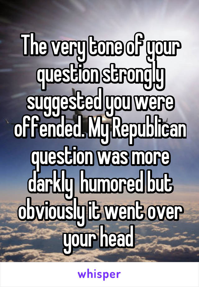 The very tone of your question strongly suggested you were offended. My Republican question was more darkly  humored but obviously it went over your head 